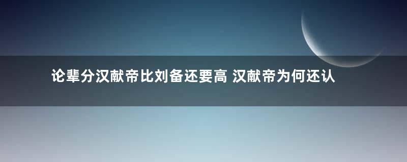 论辈分汉献帝比刘备还要高 汉献帝为何还认刘备皇叔
